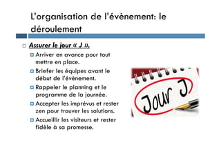 L’organisation de l’évènement: le
déroulement
 Assurer le jour « J ».
 Arriver en avance pour tout
mettre en place.
 Briefer les équipes avant le
début de l’évènement.
début de l’évènement.
 Rappeler le planning et le
programme de la journée.
 Accepter les imprévus et rester
zen pour trouver les solutions.
 Accueillir les visiteurs et rester
fidèle à sa promesse.
 