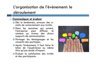 L’organisation de l’évènement: le
déroulement
 Communiquer et évaluer
 Dès le lendemain, envoyer des e-
mails de remerciement aux invités.
 Dans les semaines qui suivent,
l’entreprise peut diffuser le
contenu au niveau des divers
contenu au niveau des divers
supports de communication.
 Partager les témoignages et les
ressentis des participer.
 Après l’évènement, il faut faire le
bilan de l’expérience au même
titre qu’une étude d’impact.
 Évaluer la satisfaction des invités
et des participants.
 