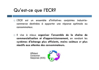 Qu’est-ce que l’ECR?
 L'ECR est un ensemble d'initiatives conjointes industrie-
commerce destinées à apporter une réponse optimale au
consommateur.
 Il vise à mieux organiser l'ensemble de la chaîne de
 Il vise à mieux organiser l'ensemble de la chaîne de
commercialisation et d'approvisionnement, en rendant les
systèmes d'échange plus efficients, moins coûteux et plus
réactifs aux attentes des consommateurs.
 