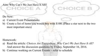 Aim: Why Can’t We Just Have It All?
Do Now:
a) Current Event Presentations
b) Create a list of items you would buy with $100. (Place a star next to the two
most important ones)
Homework:
a) Read the article: Choices Are Everywhere: Why Can’t We Just Have It All?
And answer the discussion questions by Friday, September 16, 2016.
b) Continue working on Current Events – refer to schedule
 