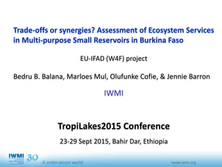 Trade-offs or synergies? Assessment of Ecosystem Services
in Multi-purpose Small Reservoirs in Burkina Faso
EU-IFAD (W4F) project
Bedru B. Balana, Marloes Mul, Olufunke Cofie, & Jennie Barron
IWMI
TropiLakes2015 Conference
23-29 Sept 2015, Bahir Dar, Ethiopia
 