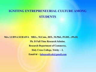 IGNITING ENTREPRENEURIAL CULTURE AMONG
STUDENTS
Mrs. LUBNA SURAIYA MBA., M.Com., DIT., M.Phil., PGDE., (Ph.D)
Ph. D Full Time Research Scholar,
Research Department of Commerce,
Holy Cross College, Trichy – 2.
Email id : lubnasadiyah@gmail.com
 