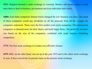1531: Belgium boasted a stock exchange in Antwerp. Brokers and money lenders would
meet there to deal in business, government and even individual debt issues.
1600s: East India companies formed which changed the way business was done. The stock
of these companies would pay dividends on all the proceeds from all the voyages the
companies undertook. These were the first modern joint stock companies. This allowed the
companies to demand more for their shares and build larger fleets. The profit for investors
was based on the size of the companies, combined with royal charters forbidding
competition.
1773: The first stock exchange in London was officially formed.
1875: BSE, on the other hand, was set up in the year 1875 and is the oldest stock exchange
in Asia. It has evolved into its present status as the premier stock exchange.
 