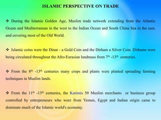 ISLAMIC PERSPECTIVE ON TRADE
 During the Islamic Golden Age, Muslim trade network extending from the Atlantic
Ocean and Mediterranean in the west to the Indian Ocean and South China Sea in the east,
and covering most of the Old World.
 Islamic coins were the Dinar - a Gold Coin and the Dirham a Silver Coin. Dirhams were
being circulated throughout the Afro-Eurasian landmass from 7th -13th centuries.
 From the 8th -13th centuries many crops and plants were planted spreading farming
techniques in Muslim lands.
 From the 11th -13th centuries, the Karimis 50 Muslim merchants or business group
controlled by entrepreneurs who were from Yemen, Egypt and Indian origin came to
dominate much of the Islamic world's economy.
 