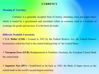 CURRENCY
Meaning of Currency
Currency is a generally accepted form of money, including coins and paper notes,
which is issued by a government and circulated within an economy used as a medium of
exchange for goods and services. It is the basis for trade.
Different Tradable Currencies
 U.S. Dollar (USD) : Created in 1913 by the Federal Reserve Act, the Federal Reserve
System(also called the Fed) is the central banking body of the United States.
 European Euro (EUR) Headquartered in Frankfurt, Germany, the European Central Bank
the central bank.
 Japanese Yen (JPY) : Established as far back as 1882, the Bank of Japan serves as the
central bank to the world's second largest economy.
 