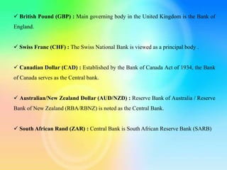  British Pound (GBP) : Main governing body in the United Kingdom is the Bank of
England.
 Swiss Franc (CHF) : The Swiss National Bank is viewed as a principal body .
 Canadian Dollar (CAD) : Established by the Bank of Canada Act of 1934, the Bank
of Canada serves as the Central bank.
 Australian/New Zealand Dollar (AUD/NZD) : Reserve Bank of Australia / Reserve
Bank of New Zealand (RBA/RBNZ) is noted as the Central Bank.
 South African Rand (ZAR) : Central Bank is South African Reserve Bank (SARB)
 