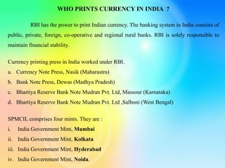 WHO PRINTS CURRENCY IN INDIA ?
RBI has the power to print Indian currency. The banking system in India consists of
public, private, foreign, co-operative and regional rural banks. RBI is solely responsible to
maintain financial stability.
Currency printing press in India worked under RBI.
a. Currency Note Press, Nasik (Maharastra)
b. Bank Note Press, Dewas (Madhya Pradesh)
c. Bhartiya Reserve Bank Note Mudran Pvt. Ltd, Massour (Karnataka)
d. Bhartiya Reserve Bank Note Mudran Pvt. Ltd ,Salboni (West Bengal)
SPMCIL comprises four mints. They are :
i. India Government Mint, Mumbai
ii. India Government Mint, Kolkata
iii. India Government Mint, Hyderabad
iv. India Government Mint, Noida.
 