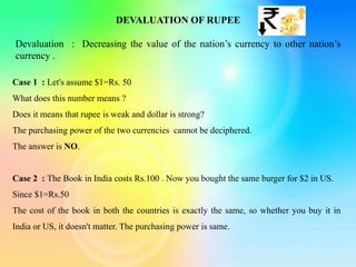 DEVALUATION OF RUPEE
Devaluation : Decreasing the value of the nation’s currency to other nation’s
currency .
Case 1 : Let's assume $1=Rs. 50
What does this number means ?
Does it means that rupee is weak and dollar is strong?
The purchasing power of the two currencies cannot be deciphered.
The answer is NO.
Case 2 : The Book in India costs Rs.100 . Now you bought the same burger for $2 in US.
Since $1=Rs.50
The cost of the book in both the countries is exactly the same, so whether you buy it in
India or US, it doesn't matter. The purchasing power is same.
 