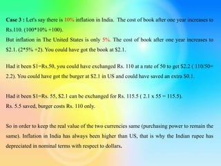 Case 3 : Let's say there is 10% inflation in India. The cost of book after one year increases to
Rs.110. (100*10% +100).
But inflation in The United States is only 5%. The cost of book after one year increases to
$2.1. (2*5% +2). You could have got the book at $2.1.
Had it been $1=Rs.50, you could have exchanged Rs. 110 at a rate of 50 to get $2.2 ( 110/50=
2.2). You could have got the burger at $2.1 in US and could have saved an extra $0.1.
Had it been $1=Rs. 55, $2.1 can be exchanged for Rs. 115.5 ( 2.1 x 55 = 115.5).
Rs. 5.5 saved, burger costs Rs. 110 only.
So in order to keep the real value of the two currencies same (purchasing power to remain the
same). Inflation in India has always been higher than US, that is why the Indian rupee has
depreciated in nominal terms with respect to dollars.
 