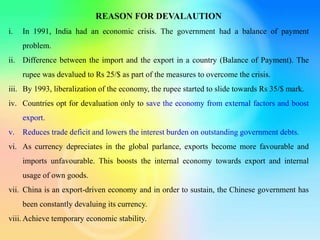 REASON FOR DEVALAUTION
i. In 1991, India had an economic crisis. The government had a balance of payment
problem.
ii. Difference between the import and the export in a country (Balance of Payment). The
rupee was devalued to Rs 25/$ as part of the measures to overcome the crisis.
iii. By 1993, liberalization of the economy, the rupee started to slide towards Rs 35/$ mark.
iv. Countries opt for devaluation only to save the economy from external factors and boost
export.
v. Reduces trade deficit and lowers the interest burden on outstanding government debts.
vi. As currency depreciates in the global parlance, exports become more favourable and
imports unfavourable. This boosts the internal economy towards export and internal
usage of own goods.
vii. China is an export-driven economy and in order to sustain, the Chinese government has
been constantly devaluing its currency.
viii. Achieve temporary economic stability.
 