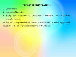 REASONS FOR INFLATION
i. Liberalization
ii. International fuel prices
iii. Supply side constraints i.e. inadequate infrastructure, low productivity,
unemployment, etc.
All these factors surges the Reserve Bank of India to increase the money supply, which
reduces the short term interest rates and increases the inflation.
 