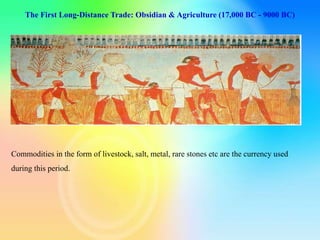 The First Long-Distance Trade: Obsidian & Agriculture (17,000 BC - 9000 BC)
Commodities in the form of livestock, salt, metal, rare stones etc are the currency used
during this period.
 
