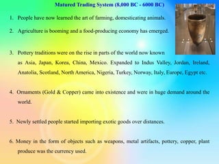 Matured Trading System (8,000 BC - 6000 BC)
1. People have now learned the art of farming, domesticating animals.
2. Agriculture is booming and a food-producing economy has emerged.
3. Pottery traditions were on the rise in parts of the world now known
as Asia, Japan, Korea, China, Mexico. Expanded to Indus Valley, Jordan, Ireland,
Anatolia, Scotland, North America, Nigeria, Turkey, Norway, Italy, Europe, Egypt etc.
4. Ornaments (Gold & Copper) came into existence and were in huge demand around the
world.
5. Newly settled people started importing exotic goods over distances.
6. Money in the form of objects such as weapons, metal artifacts, pottery, copper, plant
produce was the currency used.
 