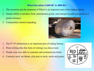 Wheel Invention (5,000 BC to 4000 BC)
1. The invention and development of Wheel is an important part of the trading history.
2. Greater ability to produce food, manufacture goods, and transport people and goods at a
greater distance.
3. Communities started expanding.
1. The 5th -4th millennium is an important part of trading history.
2. Proto-writing (the first form of writing) was discovered.
3. People were now able to commute and communicate better.
4. Currency used are Barter, clay pots or tools, seeds and grains.
 