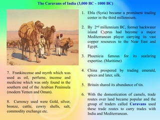 The Caravans of India (3,000 BC - 1000 BC)
1. Ebla (Syria) became a prominent trading
center in the third millennium.
2. By 2nd millennium BC, former backwater
island Cyprus had become a major
Mediterranean player carrying its vast
copper resources to the Near East and
Egypt.
3. Phoenicia famous for its seafaring
expertise. (Maritime)
4. China prospered by trading emerald,
spices and later, silk.
5. Britain shared its abundance of tin.
6. With the domestication of camels, trade
routes over land became popular and the
group of traders called Caravans used
these trade routes to carry trades with
India and Mediterranean.
7. Frankincense and myrrh which was
used as oil, perfume, incense and
medicine which was only found in the
southern end of the Arabian Peninsula
(modern Yemen and Oman).
8. Currency used were Gold, silver,
bronze, cattle, cowry shells, salt,
commodity exchange etc.
 