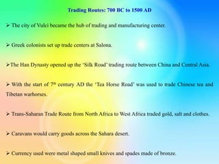 Trading Routes: 700 BC to 1500 AD
 The city of Vulci became the hub of trading and manufacturing center.
 Greek colonists set up trade centers at Salona.
The Han Dynasty opened up the ‘Silk Road’ trading route between China and Central Asia.
 With the start of 7th century AD the ‘Tea Horse Road’ was used to trade Chinese tea and
Tibetan warhorses.
 Trans-Saharan Trade Route from North Africa to West Africa traded gold, salt and clothes.
 Caravans would carry goods across the Sahara desert.
 Currency used were metal shaped small knives and spades made of bronze.
 
