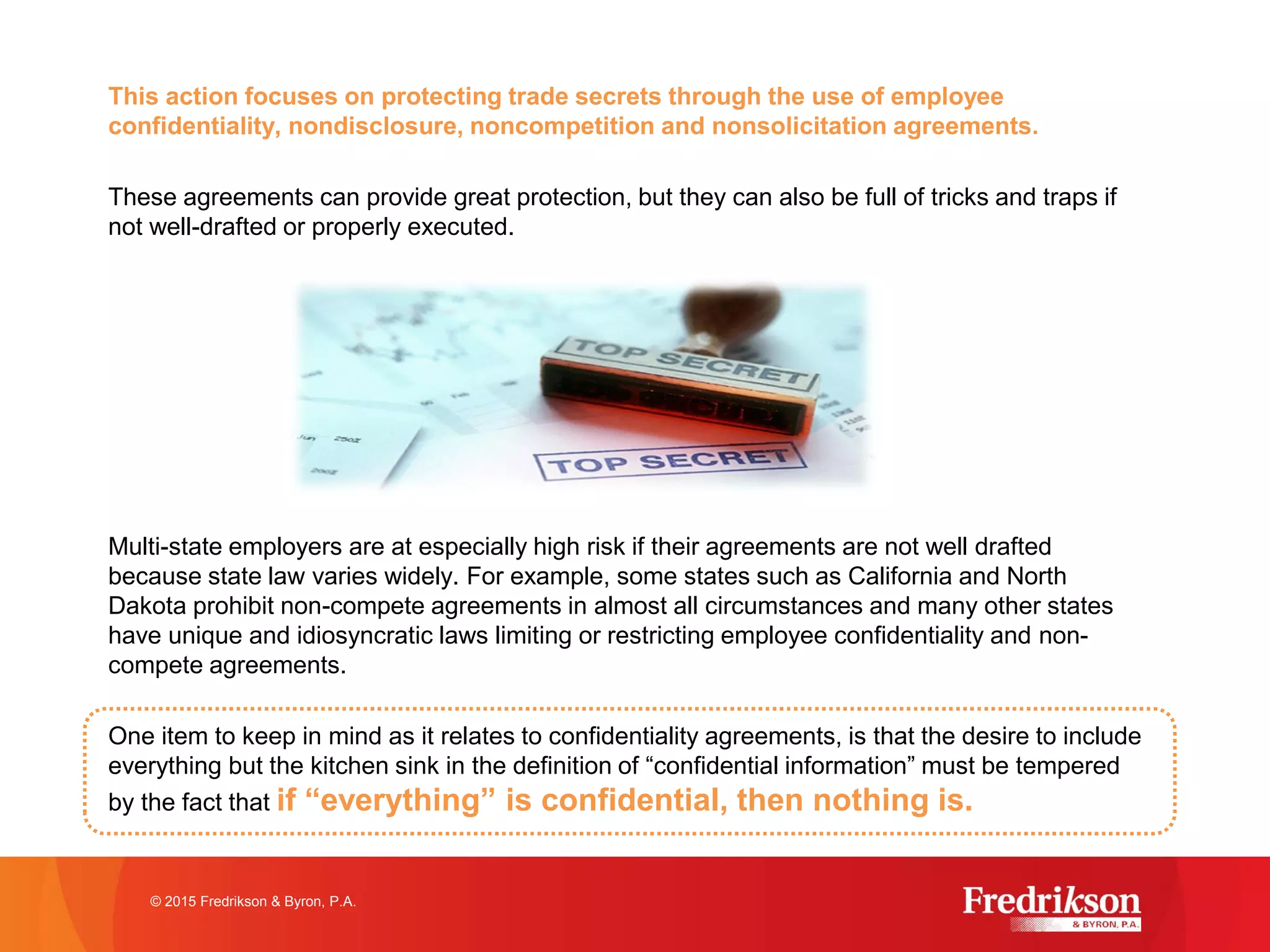 This action focuses on protecting trade secrets through the use of employee
confidentiality, nondisclosure, noncompetition and nonsolicitation agreements.
These agreements can provide great protection, but they can also be full of tricks and traps if
not well-drafted or properly executed.
Multi-state employers are at especially high risk if their agreements are not well drafted
because state law varies widely. For example, some states such as California and North
Dakota prohibit non-compete agreements in almost all circumstances and many other states
have unique and idiosyncratic laws limiting or restricting employee confidentiality and non-
compete agreements.
One item to keep in mind as it relates to confidentiality agreements, is that the desire to include
everything but the kitchen sink in the definition of “confidential information” must be tempered
by the fact that if “everything” is confidential, then nothing is.
© 2015 Fredrikson & Byron, P.A.
 