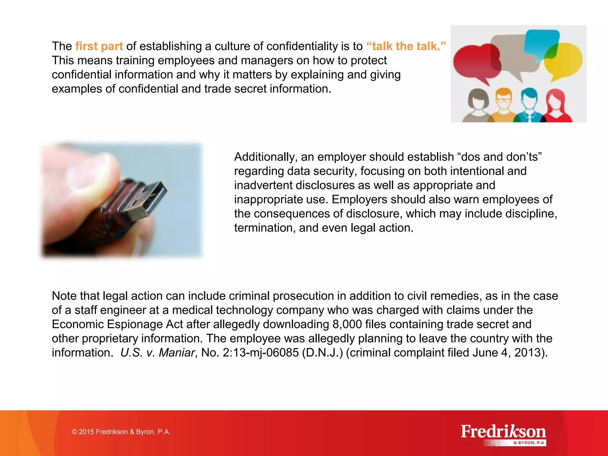 The first part of establishing a culture of confidentiality is to “talk the talk.”
This means training employees and managers on how to protect
confidential information and why it matters by explaining and giving
examples of confidential and trade secret information.
Additionally, an employer should establish “dos and don’ts”
regarding data security, focusing on both intentional and
inadvertent disclosures as well as appropriate and
inappropriate use. Employers should also warn employees of
the consequences of disclosure, which may include discipline,
termination, and even legal action.
Note that legal action can include criminal prosecution in addition to civil remedies, as in the case
of a staff engineer at a medical technology company who was charged with claims under the
Economic Espionage Act after allegedly downloading 8,000 files containing trade secret and
other proprietary information. The employee was allegedly planning to leave the country with the
information. U.S. v. Maniar, No. 2:13-mj-06085 (D.N.J.) (criminal complaint filed June 4, 2013).
© 2015 Fredrikson & Byron, P.A.
 