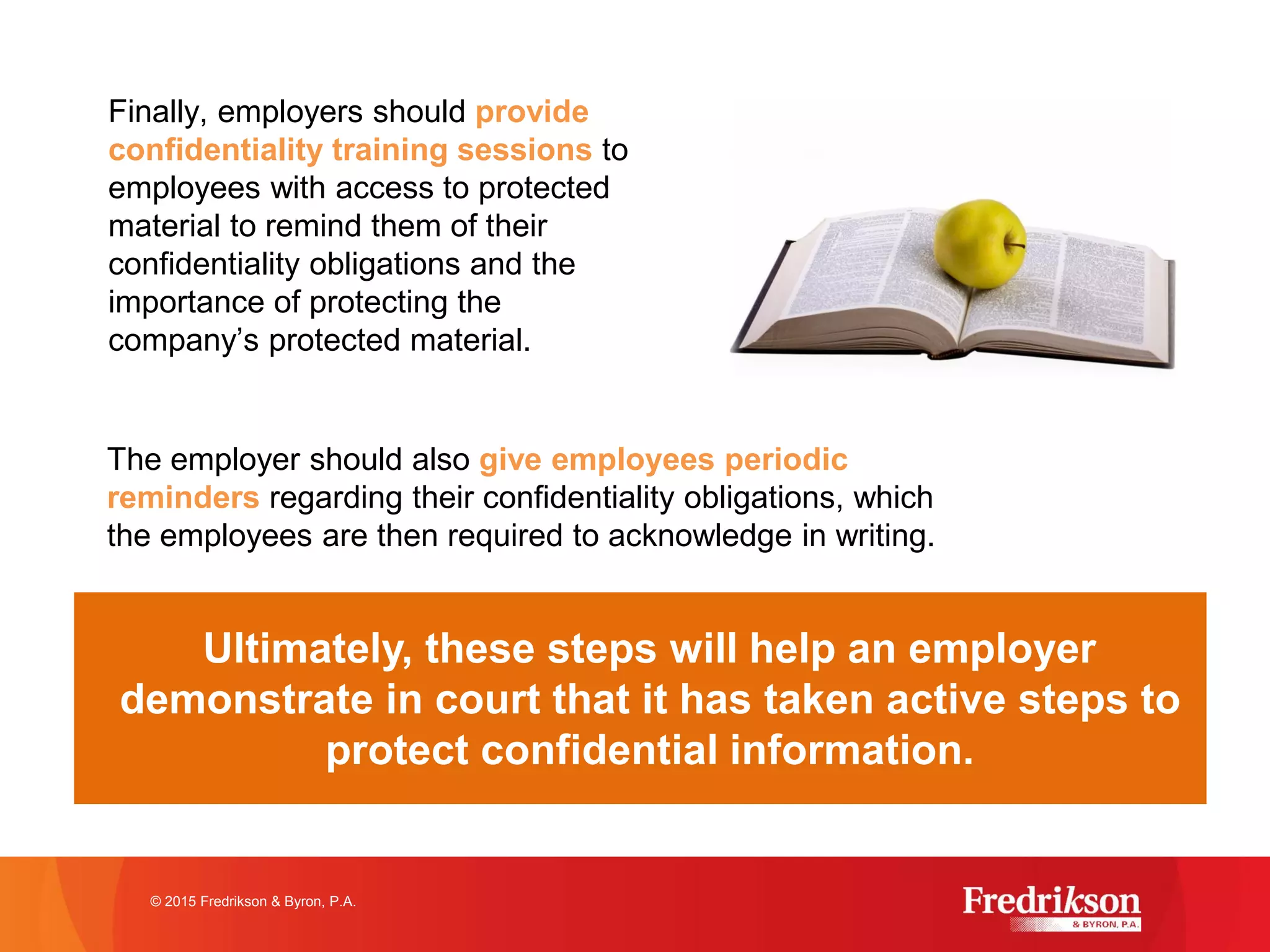 Finally, employers should provide
confidentiality training sessions to
employees with access to protected
material to remind them of their
confidentiality obligations and the
importance of protecting the
company’s protected material.
© 2015 Fredrikson & Byron, P.A.
Ultimately, these steps will help an employer
demonstrate in court that it has taken active steps to
protect confidential information.
The employer should also give employees periodic
reminders regarding their confidentiality obligations, which
the employees are then required to acknowledge in writing.
 