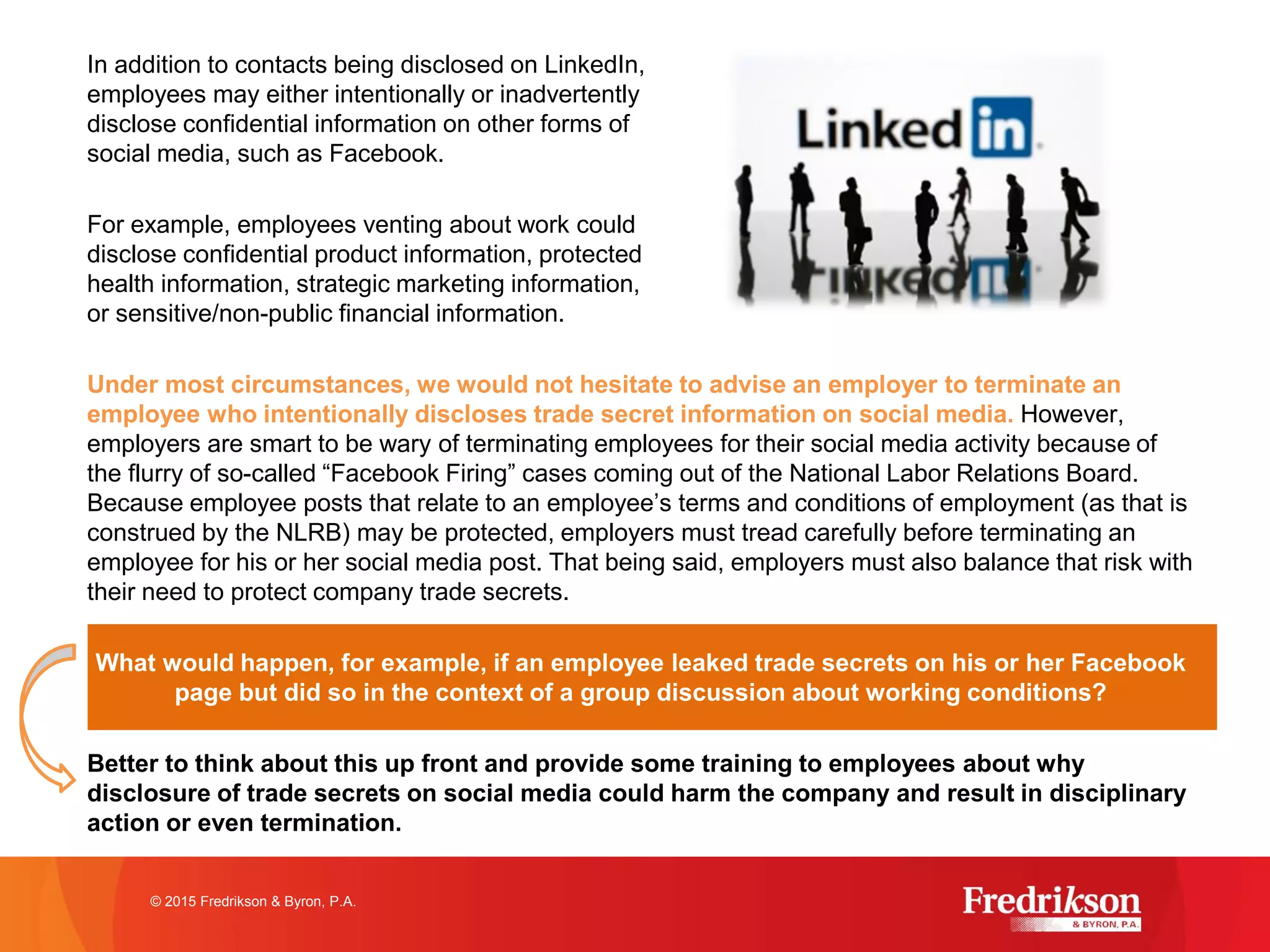 In addition to contacts being disclosed on LinkedIn,
employees may either intentionally or inadvertently
disclose confidential information on other forms of
social media, such as Facebook.
For example, employees venting about work could
disclose confidential product information, protected
health information, strategic marketing information,
or sensitive/non-public financial information.
Under most circumstances, we would not hesitate to advise an employer to terminate an
employee who intentionally discloses trade secret information on social media. However,
employers are smart to be wary of terminating employees for their social media activity because of
the flurry of so-called “Facebook Firing” cases coming out of the National Labor Relations Board.
Because employee posts that relate to an employee’s terms and conditions of employment (as that is
construed by the NLRB) may be protected, employers must tread carefully before terminating an
employee for his or her social media post. That being said, employers must also balance that risk with
their need to protect company trade secrets.
What would happen, for example, if an employee leaked trade secrets on his or her Facebook
page but did so in the context of a group discussion about working conditions?
Better to think about this up front and provide some training to employees about why
disclosure of trade secrets on social media could harm the company and result in disciplinary
action or even termination.
© 2015 Fredrikson & Byron, P.A.
 