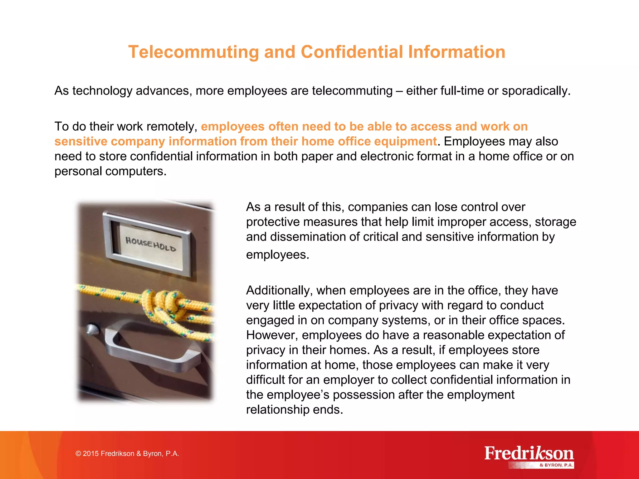 Telecommuting and Confidential Information
As technology advances, more employees are telecommuting – either full-time or sporadically.
To do their work remotely, employees often need to be able to access and work on
sensitive company information from their home office equipment. Employees may also
need to store confidential information in both paper and electronic format in a home office or on
personal computers.
As a result of this, companies can lose control over
protective measures that help limit improper access, storage
and dissemination of critical and sensitive information by
employees.
Additionally, when employees are in the office, they have
very little expectation of privacy with regard to conduct
engaged in on company systems, or in their office spaces.
However, employees do have a reasonable expectation of
privacy in their homes. As a result, if employees store
information at home, those employees can make it very
difficult for an employer to collect confidential information in
the employee’s possession after the employment
relationship ends.
© 2015 Fredrikson & Byron, P.A.
 