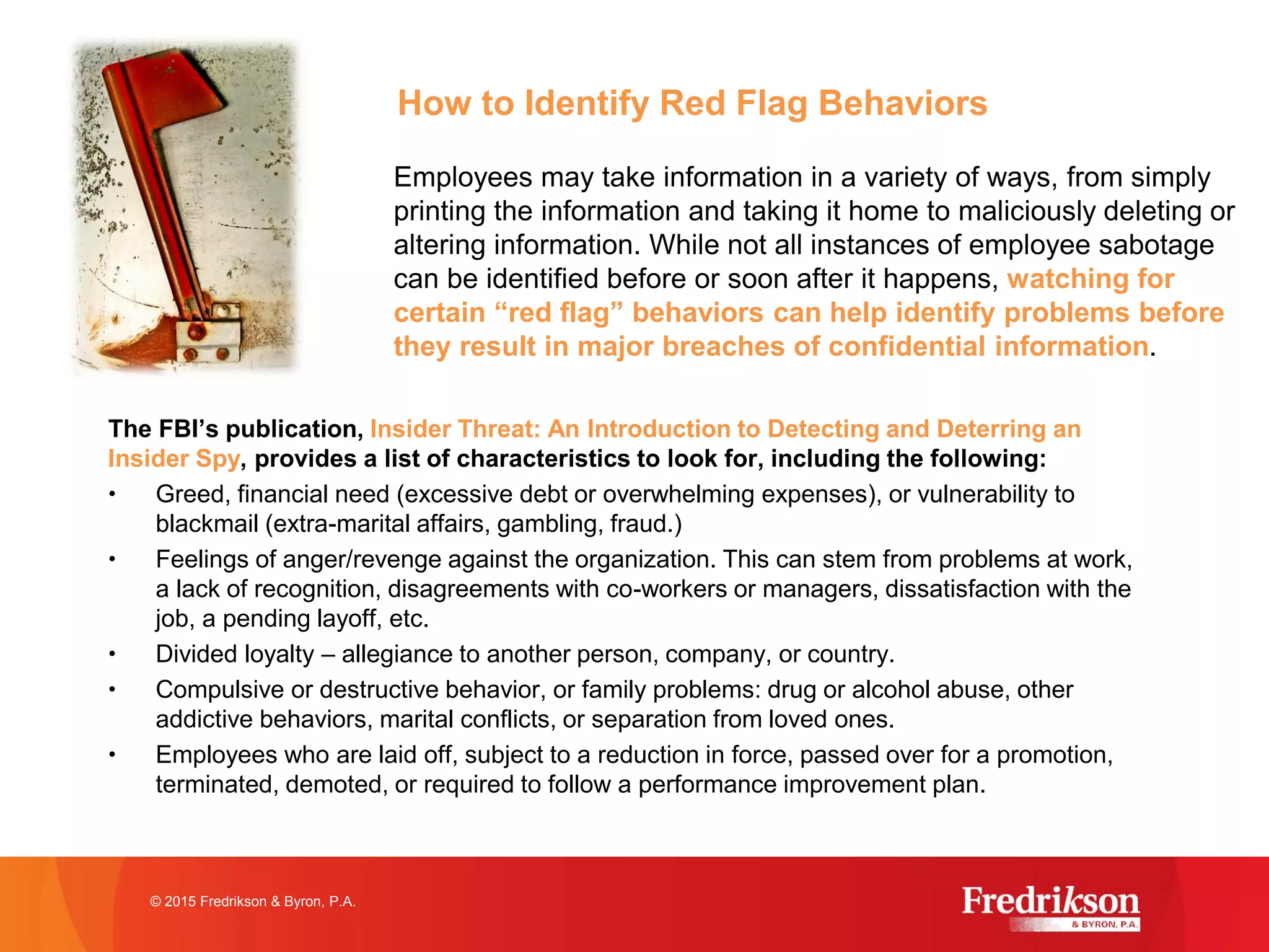 How to Identify Red Flag Behaviors
The FBI’s publication, Insider Threat: An Introduction to Detecting and Deterring an
Insider Spy, provides a list of characteristics to look for, including the following:
• Greed, financial need (excessive debt or overwhelming expenses), or vulnerability to
blackmail (extra-marital affairs, gambling, fraud.)
• Feelings of anger/revenge against the organization. This can stem from problems at work,
a lack of recognition, disagreements with co-workers or managers, dissatisfaction with the
job, a pending layoff, etc.
• Divided loyalty – allegiance to another person, company, or country.
• Compulsive or destructive behavior, or family problems: drug or alcohol abuse, other
addictive behaviors, marital conflicts, or separation from loved ones.
• Employees who are laid off, subject to a reduction in force, passed over for a promotion,
terminated, demoted, or required to follow a performance improvement plan.
© 2015 Fredrikson & Byron, P.A.
Employees may take information in a variety of ways, from simply
printing the information and taking it home to maliciously deleting or
altering information. While not all instances of employee sabotage
can be identified before or soon after it happens, watching for
certain “red flag” behaviors can help identify problems before
they result in major breaches of confidential information.
 