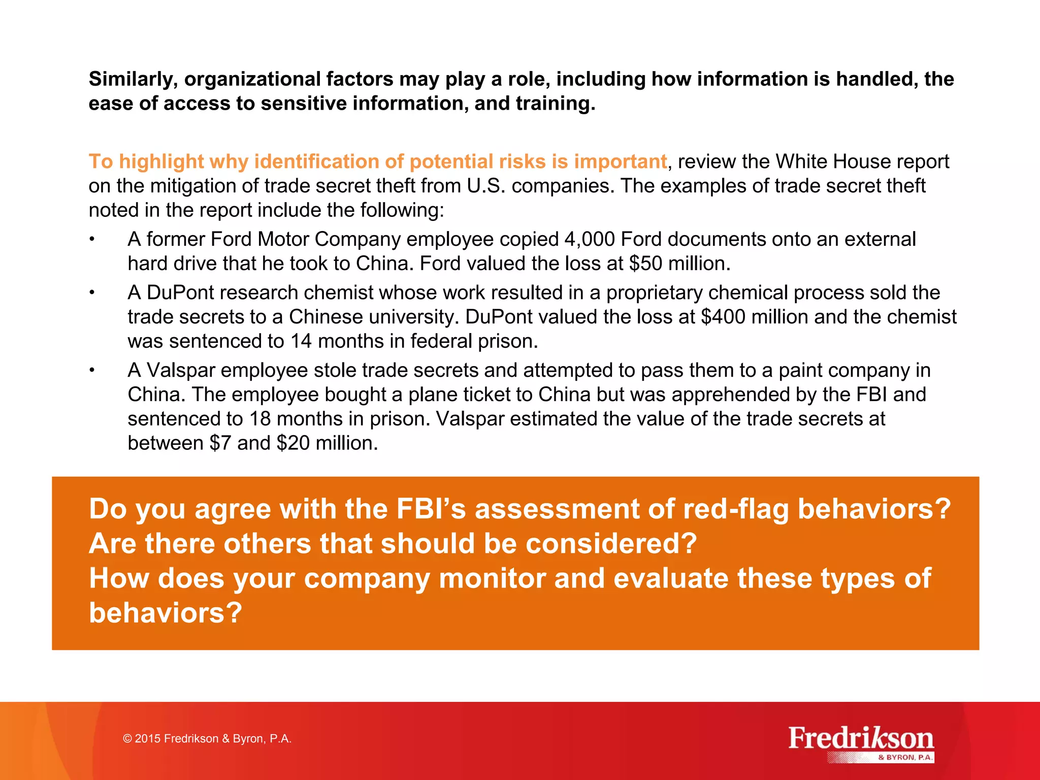 Similarly, organizational factors may play a role, including how information is handled, the
ease of access to sensitive information, and training.
To highlight why identification of potential risks is important, review the White House report
on the mitigation of trade secret theft from U.S. companies. The examples of trade secret theft
noted in the report include the following:
• A former Ford Motor Company employee copied 4,000 Ford documents onto an external
hard drive that he took to China. Ford valued the loss at $50 million.
• A DuPont research chemist whose work resulted in a proprietary chemical process sold the
trade secrets to a Chinese university. DuPont valued the loss at $400 million and the chemist
was sentenced to 14 months in federal prison.
• A Valspar employee stole trade secrets and attempted to pass them to a paint company in
China. The employee bought a plane ticket to China but was apprehended by the FBI and
sentenced to 18 months in prison. Valspar estimated the value of the trade secrets at
between $7 and $20 million.
Do you agree with the FBI’s assessment of red-flag behaviors?
Are there others that should be considered?
How does your company monitor and evaluate these types of
behaviors?
© 2015 Fredrikson & Byron, P.A.
 
