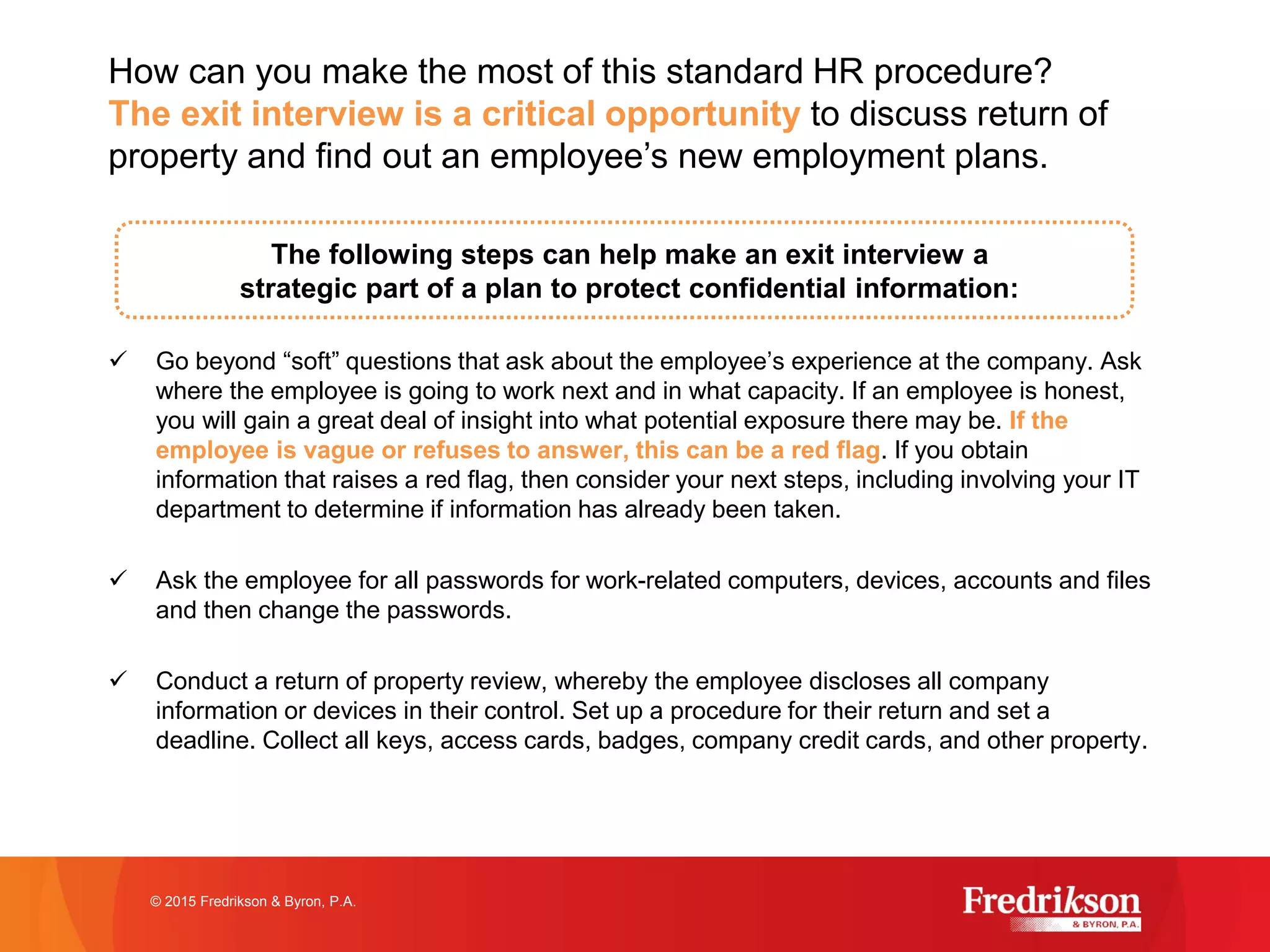 The following steps can help make an exit interview a
strategic part of a plan to protect confidential information:
ü Go beyond “soft” questions that ask about the employee’s experience at the company. Ask
where the employee is going to work next and in what capacity. If an employee is honest,
you will gain a great deal of insight into what potential exposure there may be. If the
employee is vague or refuses to answer, this can be a red flag. If you obtain
information that raises a red flag, then consider your next steps, including involving your IT
department to determine if information has already been taken.
ü Ask the employee for all passwords for work-related computers, devices, accounts and files
and then change the passwords.
ü Conduct a return of property review, whereby the employee discloses all company
information or devices in their control. Set up a procedure for their return and set a
deadline. Collect all keys, access cards, badges, company credit cards, and other property.
© 2015 Fredrikson & Byron, P.A.
How can you make the most of this standard HR procedure?
The exit interview is a critical opportunity to discuss return of
property and find out an employee’s new employment plans.
 