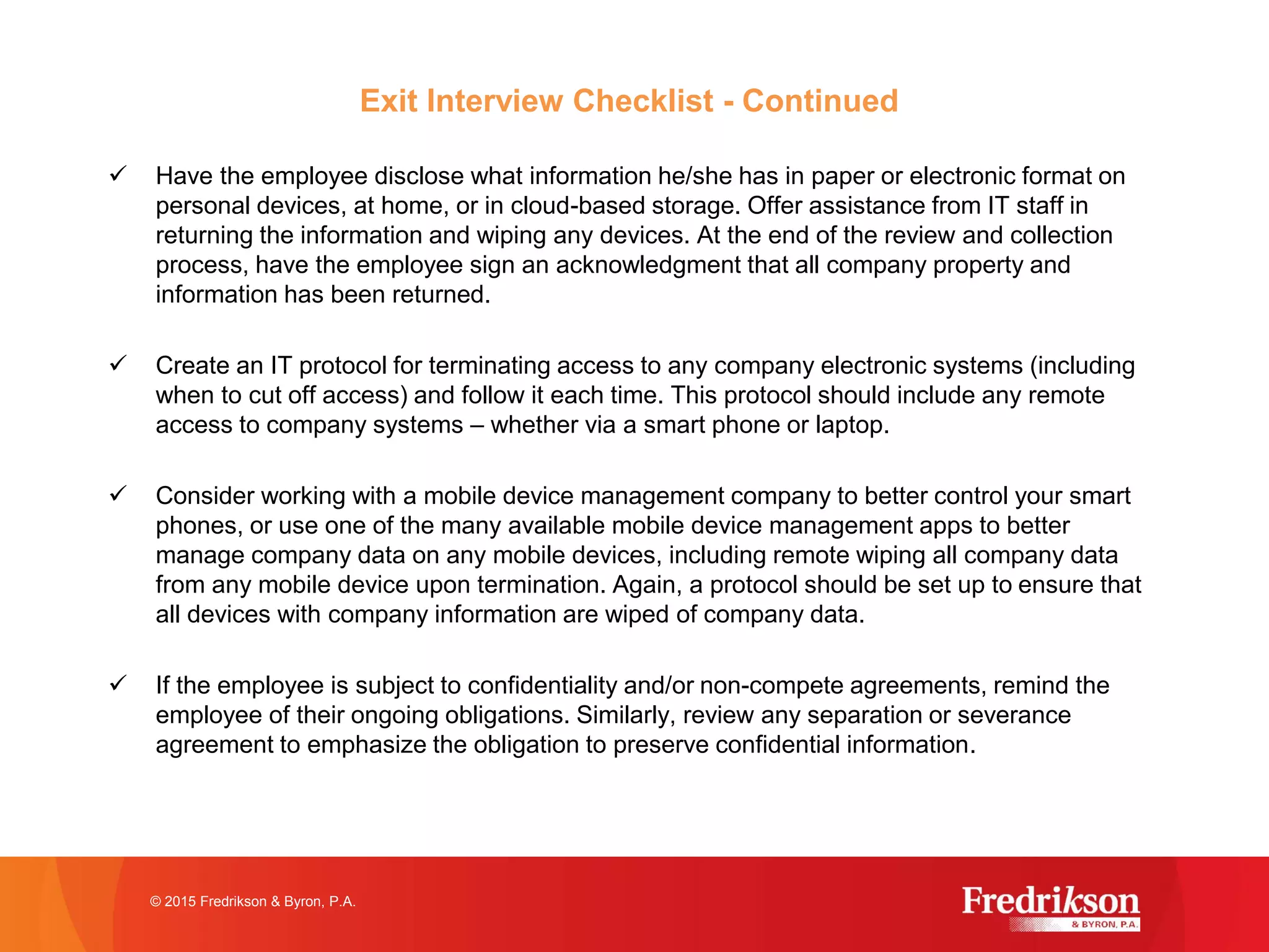 Exit Interview Checklist - Continued
ü Have the employee disclose what information he/she has in paper or electronic format on
personal devices, at home, or in cloud-based storage. Offer assistance from IT staff in
returning the information and wiping any devices. At the end of the review and collection
process, have the employee sign an acknowledgment that all company property and
information has been returned.
ü Create an IT protocol for terminating access to any company electronic systems (including
when to cut off access) and follow it each time. This protocol should include any remote
access to company systems – whether via a smart phone or laptop.
ü Consider working with a mobile device management company to better control your smart
phones, or use one of the many available mobile device management apps to better
manage company data on any mobile devices, including remote wiping all company data
from any mobile device upon termination. Again, a protocol should be set up to ensure that
all devices with company information are wiped of company data.
ü If the employee is subject to confidentiality and/or non-compete agreements, remind the
employee of their ongoing obligations. Similarly, review any separation or severance
agreement to emphasize the obligation to preserve confidential information.
© 2015 Fredrikson & Byron, P.A.
 