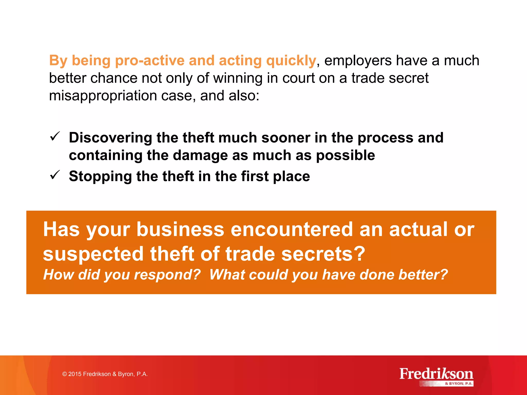 By being pro-active and acting quickly, employers have a much
better chance not only of winning in court on a trade secret
misappropriation case, and also:
ü Discovering the theft much sooner in the process and
containing the damage as much as possible
ü Stopping the theft in the first place
how to best implement this strategy, seek legal counsel!
© 2015 Fredrikson & Byron, P.A.
Has your business encountered an actual or
suspected theft of trade secrets?
How did you respond? What could you have done better?
 