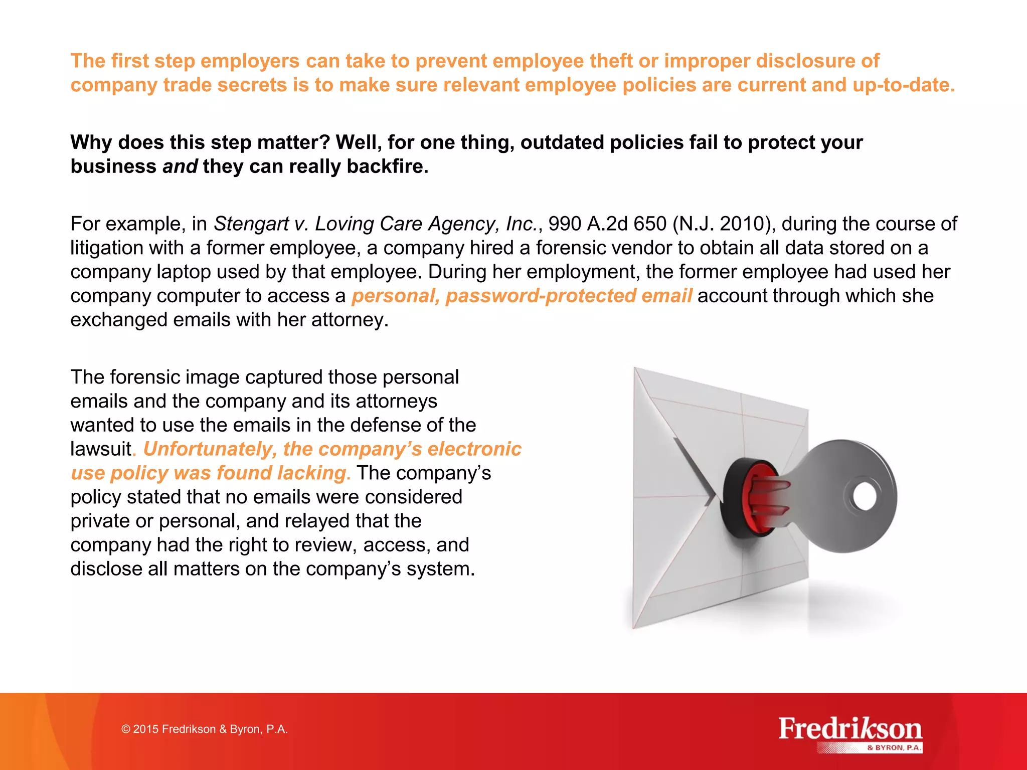 The first step employers can take to prevent employee theft or improper disclosure of
company trade secrets is to make sure relevant employee policies are current and up-to-date.
Why does this step matter? Well, for one thing, outdated policies fail to protect your
business and they can really backfire.
For example, in Stengart v. Loving Care Agency, Inc., 990 A.2d 650 (N.J. 2010), during the course of
litigation with a former employee, a company hired a forensic vendor to obtain all data stored on a
company laptop used by that employee. During her employment, the former employee had used her
company computer to access a personal, password-protected email account through which she
exchanged emails with her attorney.
The forensic image captured those personal
emails and the company and its attorneys
wanted to use the emails in the defense of the
lawsuit. Unfortunately, the company’s electronic
use policy was found lacking. The company’s
policy stated that no emails were considered
private or personal, and relayed that the
company had the right to review, access, and
disclose all matters on the company’s system.
© 2015 Fredrikson & Byron, P.A.
 