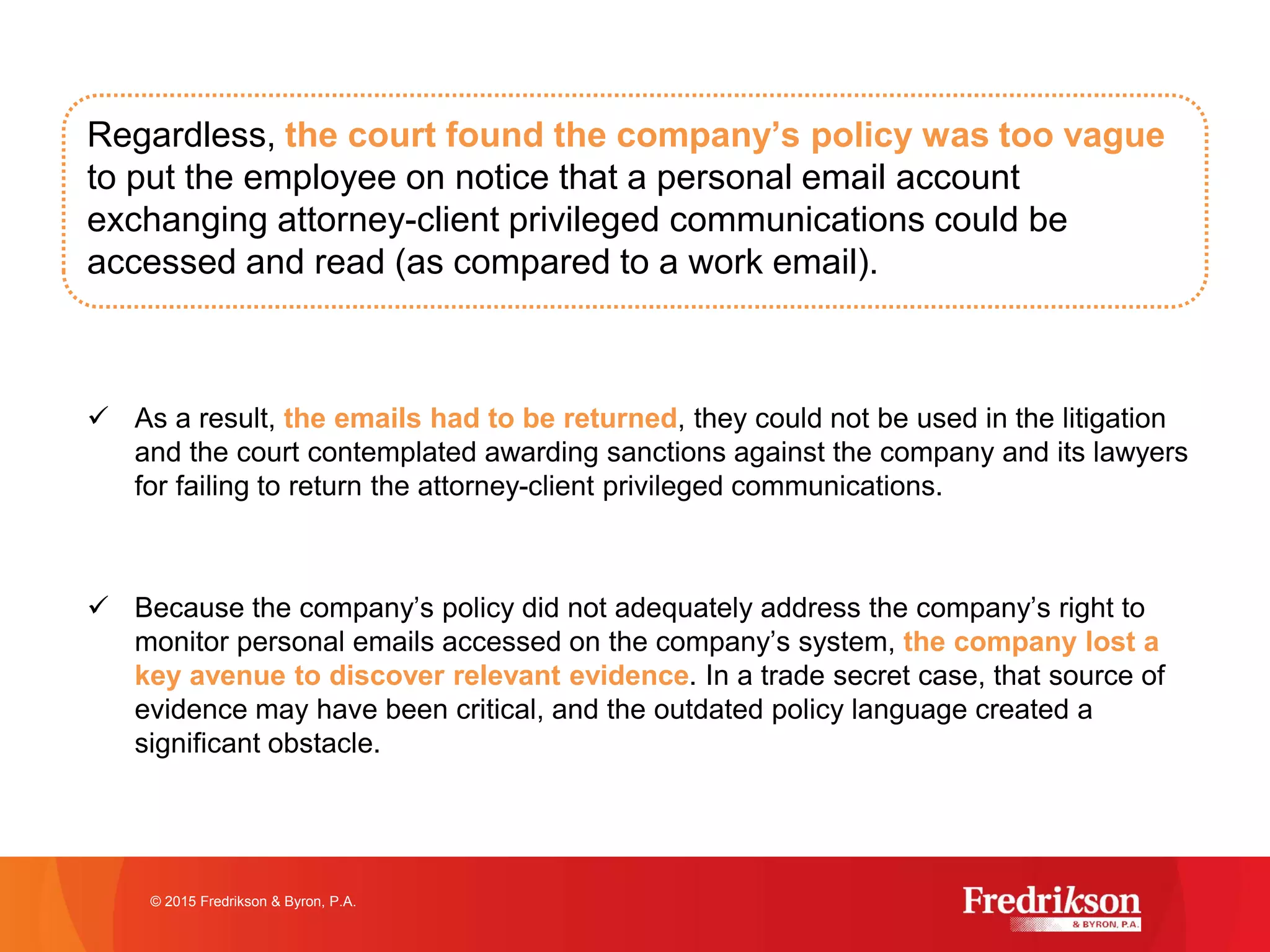 Regardless, the court found the company’s policy was too vague
to put the employee on notice that a personal email account
exchanging attorney-client privileged communications could be
accessed and read (as compared to a work email).
ü As a result, the emails had to be returned, they could not be used in the litigation
and the court contemplated awarding sanctions against the company and its lawyers
for failing to return the attorney-client privileged communications.
ü Because the company’s policy did not adequately address the company’s right to
monitor personal emails accessed on the company’s system, the company lost a
key avenue to discover relevant evidence. In a trade secret case, that source of
evidence may have been critical, and the outdated policy language created a
significant obstacle.
© 2015 Fredrikson & Byron, P.A.
 