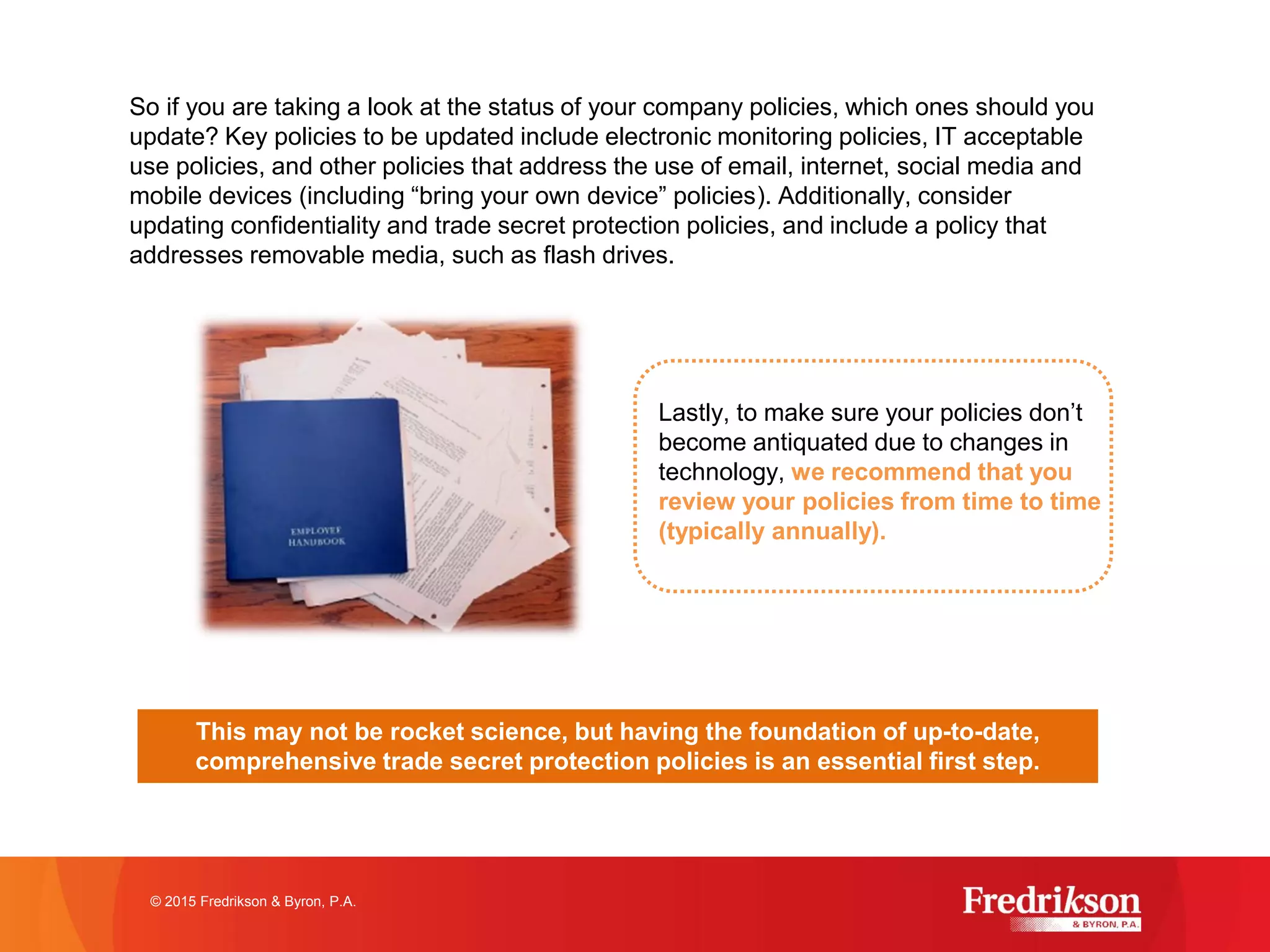 So if you are taking a look at the status of your company policies, which ones should you
update? Key policies to be updated include electronic monitoring policies, IT acceptable
use policies, and other policies that address the use of email, internet, social media and
mobile devices (including “bring your own device” policies). Additionally, consider
updating confidentiality and trade secret protection policies, and include a policy that
addresses removable media, such as flash drives.
© 2015 Fredrikson & Byron, P.A.
Lastly, to make sure your policies don’t
become antiquated due to changes in
technology, we recommend that you
review your policies from time to time
(typically annually).
This may not be rocket science, but having the foundation of up-to-date,
comprehensive trade secret protection policies is an essential first step.
 