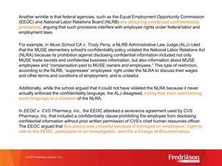 Another wrinkle is that federal agencies, such as the Equal Employment Opportunity Commission
(EEOC) and National Labor Relations Board (NLRB) are attacking overbroad confidentiality
provisions, arguing that such provisions interfere with employee rights under federal labor and
employment laws.
For example, in Muse School CA v. Trudy Perry, a NLRB Administrative Law Judge (ALJ) ruled
that the MUSE elementary school’s confidentiality policy violated the National Labor Relations Act
(NLRA) because its prohibition against disclosing confidential information included not only
MUSE trade secrets and confidential business information, but also information about MUSE
employees and “compensation paid to MUSE owners and employees.” This type of restriction,
according to the NLRB, “suppresses” employees’ right under the NLRA to discuss their wages
and other terms and conditions of employment, and is unlawful.
Additionally, while the school argued that it could not have violated the NLRA because it never
actually enforced the confidentiality language, the ALJ disagreed, ruling that even maintaining
such language is a violation of the NLRA.
In EEOC v. CVS Pharmacy, Inc., the EEOC attacked a severance agreement used by CVS
Pharmacy, Inc. that included a confidentiality clause prohibiting the employee from disclosing
confidential information without prior written permission of CVS’s chief human resources officer.
The EEOC argued that this policy was unlawful because it infringed on employees’ right to
talk to the EEOC, participate in an investigation, and file a Charge of Discrimination.
© 2015 Fredrikson & Byron, P.A.
 