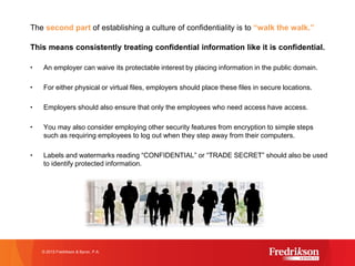 The second part of establishing a culture of confidentiality is to “walk the walk.”
This means consistently treating confidential information like it is confidential.
• An employer can waive its protectable interest by placing information in the public domain.
• For either physical or virtual files, employers should place these files in secure locations.
• Employers should also ensure that only the employees who need access have access.
• You may also consider employing other security features from encryption to simple steps
such as requiring employees to log out when they step away from their computers.
• Labels and watermarks reading “CONFIDENTIAL” or “TRADE SECRET” should also be used
to identify protected information.
© 2015 Fredrikson & Byron, P.A.
 