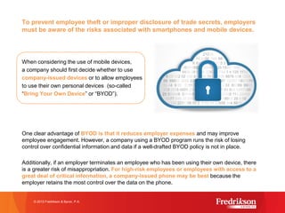 To prevent employee theft or improper disclosure of trade secrets, employers
must be aware of the risks associated with smartphones and mobile devices.
When considering the use of mobile devices,
a company should first decide whether to use
company-issued devices or to allow employees
to use their own personal devices (so-called
“Bring Your Own Device” or “BYOD”).
One clear advantage of BYOD is that it reduces employer expenses and may improve
employee engagement. However, a company using a BYOD program runs the risk of losing
control over confidential information and data if a well-drafted BYOD policy is not in place.
Additionally, if an employer terminates an employee who has been using their own device, there
is a greater risk of misappropriation. For high-risk employees or employees with access to a
great deal of critical information, a company-issued phone may be best because the
employer retains the most control over the data on the phone.
© 2015 Fredrikson & Byron, P.A.
 