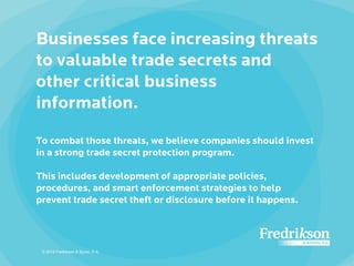 Businesses face increasing threats
to valuable trade secrets and
other critical business
information.
To combat those threats, we believe companies should invest
in a strong trade secret protection program.
This includes development of appropriate policies,
procedures, and smart enforcement strategies to help
prevent trade secret theft or disclosure before it happens.
© 2015 Fredrikson & Byron, P.A.
 