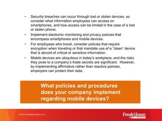 • Security breaches can occur through lost or stolen devices, so
consider what information employees can access on
smartphones, and how access can be limited in the case of a lost
or stolen phone.
• Implement electronic monitoring and privacy policies that
encompass smartphones and mobile devices.
• For employees who travel, consider policies that require
encryption when traveling or that mandate use of a “clean” device
that is devoid of critical or sensitive information.
• Mobile devices are ubiquitous in today’s workplace, and the risks
they pose to a company’s trade secrets are significant. However,
by implementing affirmative rather than reactive policies,
employers can protect their data.
© 2015 Fredrikson & Byron, P.A.
What policies and procedures
does your company implement
regarding mobile devices?
 