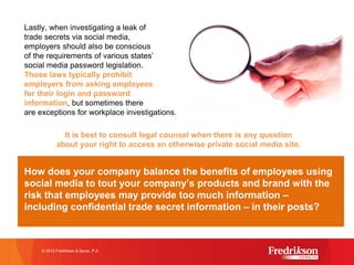 Lastly, when investigating a leak of
trade secrets via social media,
employers should also be conscious
of the requirements of various states’
social media password legislation.
Those laws typically prohibit
employers from asking employees
for their login and password
information, but sometimes there
are exceptions for workplace investigations.
It is best to consult legal counsel when there is any question
about your right to access an otherwise private social media site.
How does your company balance the benefits of employees using
social media to tout your company’s products and brand with the
risk that employees may provide too much information –
including confidential trade secret information – in their posts?
© 2015 Fredrikson & Byron, P.A.
 