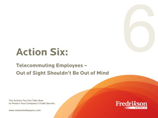 Action Six:
Telecommuting Employees –
Out of Sight Shouldn’t Be Out of Mind
Ten Actions You Can Take Now
to Protect Your Company’s Trade Secrets
www.networkedlawyers.com
 