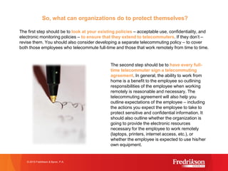 So, what can organizations do to protect themselves?
The first step should be to look at your existing policies – acceptable use, confidentiality, and
electronic monitoring policies – to ensure that they extend to telecommuters. If they don’t –
revise them. You should also consider developing a separate telecommuting policy – to cover
both those employees who telecommute full-time and those that work remotely from time to time.
The second step should be to have every full-
time telecommuter sign a telecommuting
agreement. In general, the ability to work from
home is a benefit to the employee so outlining
responsibilities of the employee when working
remotely is reasonable and necessary. The
telecommuting agreement will also help you
outline expectations of the employee – including
the actions you expect the employee to take to
protect sensitive and confidential information. It
should also outline whether the organization is
going to provide the electronic resources
necessary for the employee to work remotely
(laptops, printers, internet access, etc.), or
whether the employee is expected to use his/her
own equipment.
© 2015 Fredrikson & Byron, P.A.
 