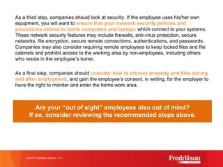 As a third step, companies should look at security. If the employee uses his/her own
equipment, you will want to ensure that your network security policies and
procedures extend to home computers and laptops which connect to your systems.
These network security features may include firewalls, anti-virus protection, secure
networks, file encryption, secure remote connections, authentications, and passwords.
Companies may also consider requiring remote employees to keep locked files and file
cabinets and prohibit access to the working area by non-employees, including others
who reside in the employee’s home.
As a final step, companies should consider how to retrieve property and files during
and after employment, and gain the employee’s consent, in writing, for the employer to
have the right to monitor and enter the home work area.
Are your “out of sight” employees also out of mind?
If so, consider reviewing the recommended steps above.
© 2015 Fredrikson & Byron, P.A.
 