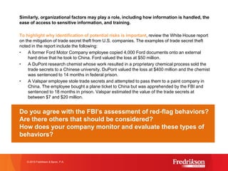 Similarly, organizational factors may play a role, including how information is handled, the
ease of access to sensitive information, and training.
To highlight why identification of potential risks is important, review the White House report
on the mitigation of trade secret theft from U.S. companies. The examples of trade secret theft
noted in the report include the following:
• A former Ford Motor Company employee copied 4,000 Ford documents onto an external
hard drive that he took to China. Ford valued the loss at $50 million.
• A DuPont research chemist whose work resulted in a proprietary chemical process sold the
trade secrets to a Chinese university. DuPont valued the loss at $400 million and the chemist
was sentenced to 14 months in federal prison.
• A Valspar employee stole trade secrets and attempted to pass them to a paint company in
China. The employee bought a plane ticket to China but was apprehended by the FBI and
sentenced to 18 months in prison. Valspar estimated the value of the trade secrets at
between $7 and $20 million.
Do you agree with the FBI’s assessment of red-flag behaviors?
Are there others that should be considered?
How does your company monitor and evaluate these types of
behaviors?
© 2015 Fredrikson & Byron, P.A.
 