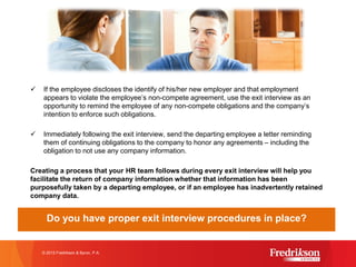 ü If the employee discloses the identify of his/her new employer and that employment
appears to violate the employee’s non-compete agreement, use the exit interview as an
opportunity to remind the employee of any non-compete obligations and the company’s
intention to enforce such obligations.
ü Immediately following the exit interview, send the departing employee a letter reminding
them of continuing obligations to the company to honor any agreements – including the
obligation to not use any company information.
Creating a process that your HR team follows during every exit interview will help you
facilitate the return of company information whether that information has been
purposefully taken by a departing employee, or if an employee has inadvertently retained
company data.
Do you have proper exit interview procedures in place?
© 2015 Fredrikson & Byron, P.A.
 