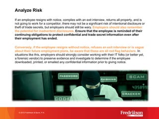 Analyze Risk
If an employee resigns with notice, complies with an exit interview, returns all property, and is
not going to work for a competitor, there may not be a significant risk of intentional disclosure or
theft of trade secrets, but employers should still be wary. Employers should also remember
the potential for inadvertent disclosures. Ensure that the employee is reminded of their
continuing obligations to protect confidential and trade secret information even after
their employment has ended.
Conversely, if the employee resigns without notice, refuses an exit interview or is vague
about their future employment plans, be aware that these are all red flag behaviors. In
situations like this, employers should strongly consider working with their IT folks (or better yet,
a forensic vendor) to preserve evidence and investigate to determine if the employee
downloaded, printed, or emailed any confidential information prior to giving notice.
Do you have proper exit interview procedures in place? When in doubt about how to best
implement this strategy, seek legal counsel!
© 2015 Fredrikson & Byron, P.A.
 