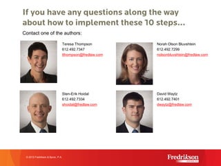 If you have any questions along the way
about how to implement these 10 steps…
Teresa Thompson
612.492.7347
tthompson@fredlaw.com
Norah Olson Bluvshtein
612.492.7299
nolsonbluvshtein@fredlaw.com
Contact one of the authors:
© 2015 Fredrikson & Byron, P.A.
Sten-Erik Hoidal
612.492.7334
shoidal@fredlaw.com
David Waytz
612.492.7401
dwaytz@fredlaw.com
 