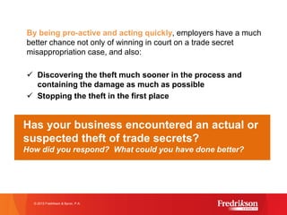 By being pro-active and acting quickly, employers have a much
better chance not only of winning in court on a trade secret
misappropriation case, and also:
ü Discovering the theft much sooner in the process and
containing the damage as much as possible
ü Stopping the theft in the first place
how to best implement this strategy, seek legal counsel!
© 2015 Fredrikson & Byron, P.A.
Has your business encountered an actual or
suspected theft of trade secrets?
How did you respond? What could you have done better?
 