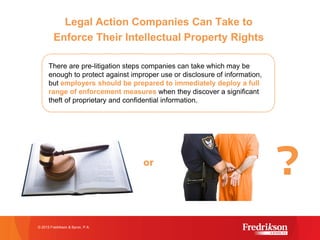 Legal Action Companies Can Take to
Enforce Their Intellectual Property Rights
© 2015 Fredrikson & Byron, P.A.
There are pre-litigation steps companies can take which may be
enough to protect against improper use or disclosure of information,
but employers should be prepared to immediately deploy a full
range of enforcement measures when they discover a significant
theft of proprietary and confidential information.
or
?
 