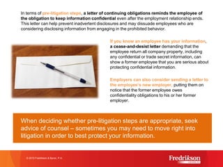 In terms of pre-litigation steps, a letter of continuing obligations reminds the employee of
the obligation to keep information confidential even after the employment relationship ends.
This letter can help prevent inadvertent disclosures and may dissuade employees who are
considering disclosing information from engaging in the prohibited behavior.
If you know an employee has your information,
a cease-and-desist letter demanding that the
employee return all company property, including
any confidential or trade secret information, can
show a former employee that you are serious about
protecting confidential information.
Employers can also consider sending a letter to
the employee’s new employer, putting them on
notice that the former employee owes
confidentiality obligations to his or her former
employer.
When deciding whether pre-litigation steps are appropriate, seek
advice of counsel – sometimes you may need to move right into
litigation in order to best protect your information.
© 2015 Fredrikson & Byron, P.A.
 