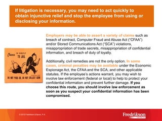 If litigation is necessary, you may need to act quickly to
obtain injunctive relief and stop the employee from using or
disclosing your information.
© 2015 Fredrikson & Byron, P.A.
Employers may be able to assert a variety of claims such as
breach of contract, Computer Fraud and Abuse Act (“CFAA”)
and/or Stored Communications Act (“SCA”) violations,
misappropriation of trade secrets, misappropriation of confidential
information, and breach of duty of loyalty.
Additionally, civil remedies are not the only option. In some
cases, criminal penalties may be available under the Economic
Espionage Act, the CFAA and the SCA, and other applicable
statutes. If the employee’s actions warrant, you may wish to
involve law enforcement (federal or local) to help to protect your
confidential information and prevent further damage. If you
choose this route, you should involve law enforcement as
soon as you suspect your confidential information has been
compromised.
 